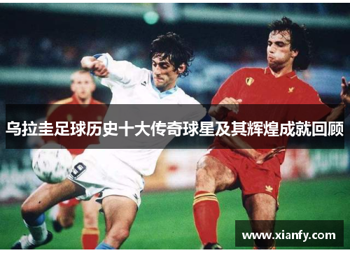 乌拉圭足球历史十大传奇球星及其辉煌成就回顾